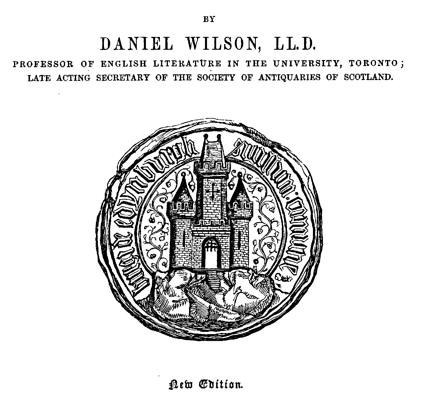 DANIEL WILSON, LL.D,
PROFESSOR OF ENGLISH LITERATDRE IN THE UNIVERSITY, TORONTO j
LATE ACTING SECRETARY OF THE SOCIETY OF ANTIQUARIES OF SCOTLAND.
New Edition